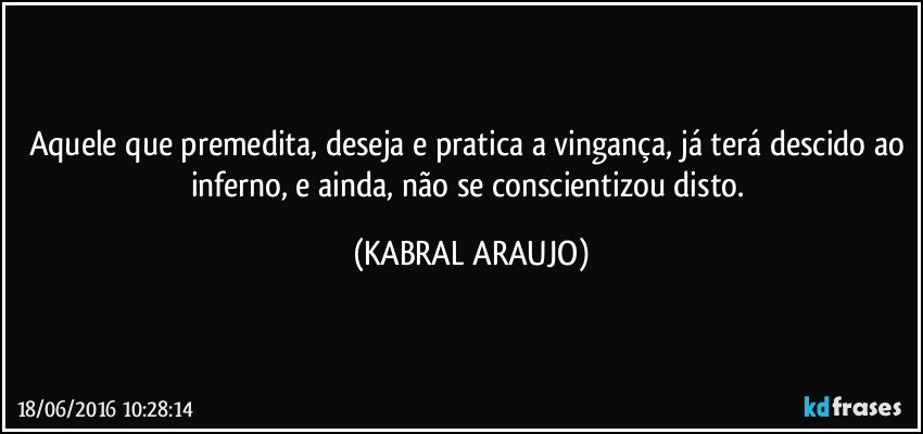 Aquele que premedita, deseja e pratica a vingança, já terá descido ao inferno, e ainda, não se conscientizou disto. (KABRAL ARAUJO)