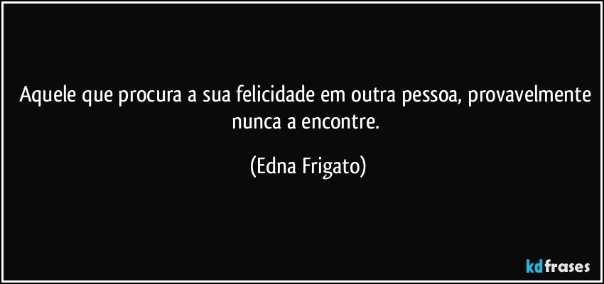 Aquele que procura a sua felicidade em outra pessoa, provavelmente nunca a encontre. (Edna Frigato)