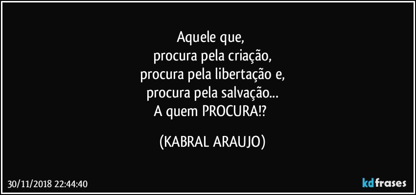 Aquele que, 
procura pela criação,
procura pela libertação e,
procura pela salvação...
A quem PROCURA!? (KABRAL ARAUJO)