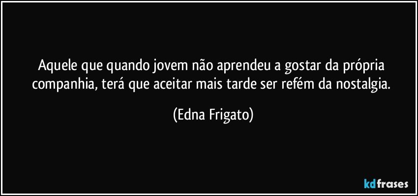 Aquele que quando jovem não aprendeu a gostar da própria companhia,  terá que aceitar mais tarde ser refém da nostalgia. (Edna Frigato)