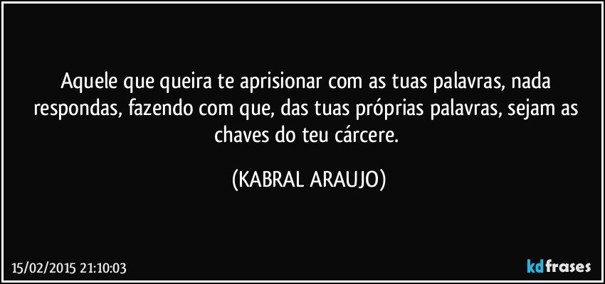 Aquele que queira te aprisionar com as tuas palavras, nada respondas, fazendo com que, das tuas próprias palavras, sejam as chaves do teu cárcere. (KABRAL ARAUJO)