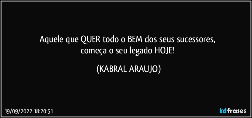 Aquele que QUER todo o BEM dos seus sucessores, 
começa o seu legado HOJE! (KABRAL ARAUJO)