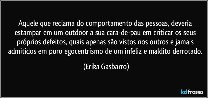 Aquele que reclama do comportamento das pessoas, deveria estampar em um outdoor a sua cara-de-pau em criticar os seus próprios defeitos, quais apenas são vistos nos outros e jamais admitidos em puro egocentrismo de um infeliz e maldito derrotado. (Erika Gasbarro)