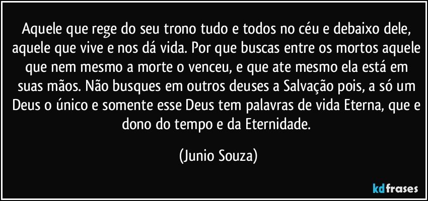 Aquele que rege do seu trono tudo e todos  no céu e debaixo dele, aquele que vive e nos dá vida. Por que buscas entre os mortos aquele que nem mesmo a morte o venceu, e que ate mesmo ela está em suas mãos. Não busques em outros deuses a Salvação pois, a só um Deus o único e somente esse Deus tem palavras de vida Eterna, que e dono do tempo e da Eternidade. (Junio Souza)