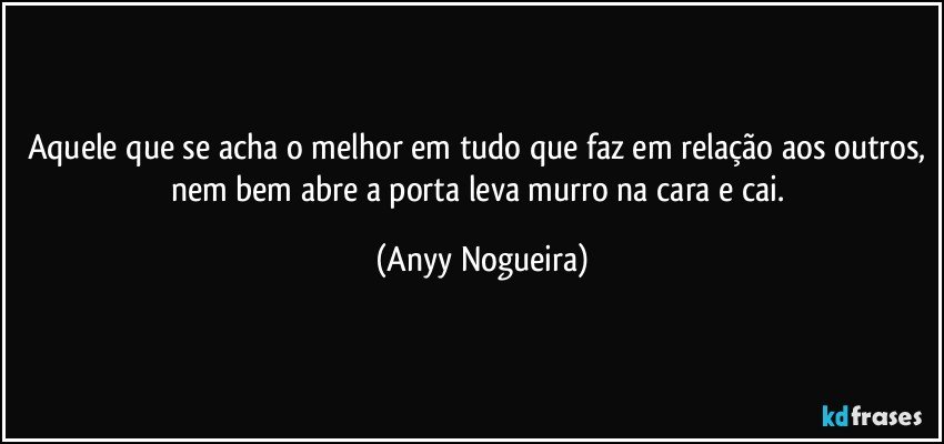 Aquele que se acha o melhor em tudo que faz em relação aos outros, nem bem abre a porta  leva murro na cara e cai. (Anyy Nogueira)