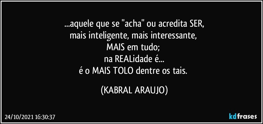 ...aquele que se "acha" ou acredita SER,
mais inteligente, mais interessante, 
MAIS em tudo; 
na REALidade é...
é o MAIS TOLO dentre os tais. (KABRAL ARAUJO)