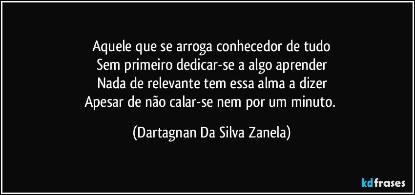 Aquele que se arroga conhecedor de tudo
Sem primeiro dedicar-se a algo aprender
Nada de relevante tem essa alma a dizer
Apesar de não calar-se nem por um minuto. (Dartagnan Da Silva Zanela)