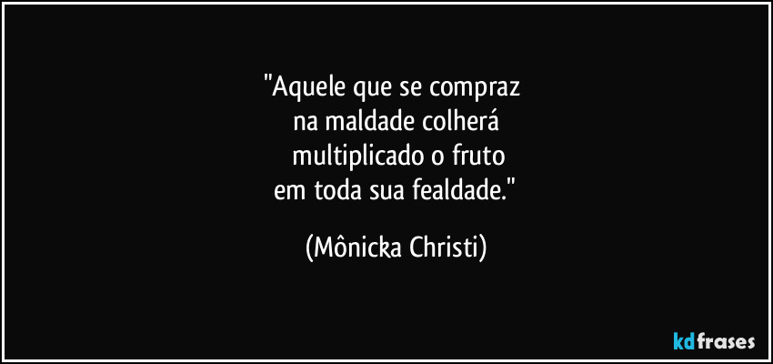 "Aquele que se compraz
na maldade colherá
multiplicado o fruto
em toda sua fealdade." (Mônicka Christi)