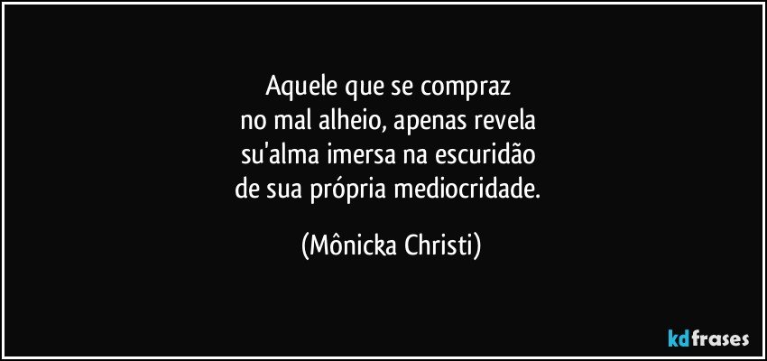 Aquele que se compraz 
no mal alheio, apenas revela 
su'alma imersa na escuridão 
de sua própria mediocridade. (Mônicka Christi)