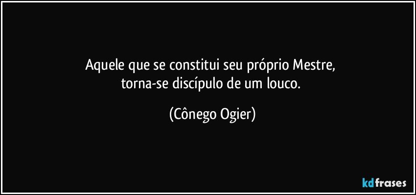 Aquele que se constitui seu próprio Mestre, 
torna-se discípulo de um louco. (Cônego Ogier)