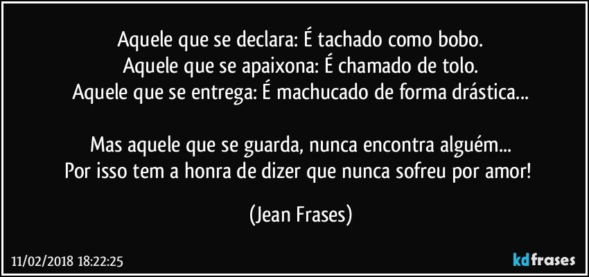 Aquele que se declara: É tachado como bobo.
Aquele que se apaixona: É chamado de tolo.
Aquele que se entrega: É machucado de forma drástica...

Mas aquele que se guarda, nunca encontra alguém...
Por isso tem a honra de dizer que nunca sofreu por amor! (Jean Frases)