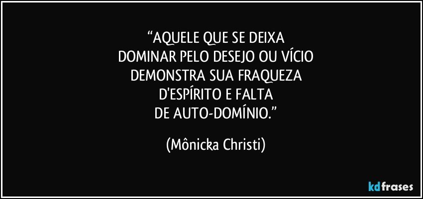 “AQUELE QUE SE DEIXA
DOMINAR PELO DESEJO OU VÍCIO
DEMONSTRA SUA FRAQUEZA
D'ESPÍRITO E FALTA
 DE AUTO-DOMÍNIO.” (Mônicka Christi)