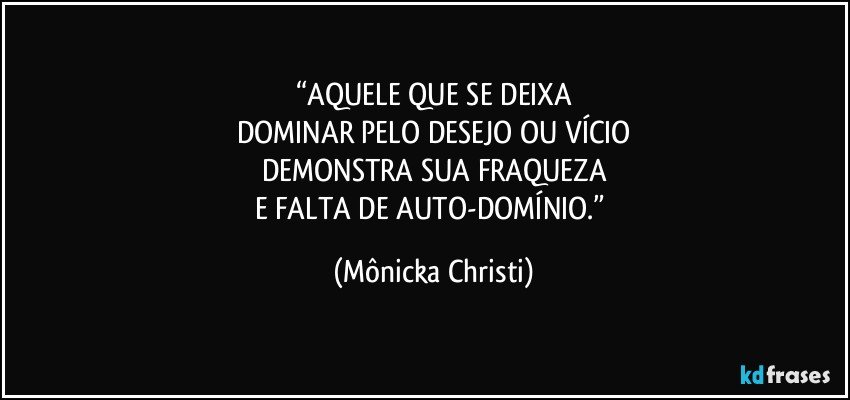 “AQUELE QUE SE DEIXA
DOMINAR PELO DESEJO OU VÍCIO
DEMONSTRA SUA FRAQUEZA
E FALTA DE AUTO-DOMÍNIO.” (Mônicka Christi)