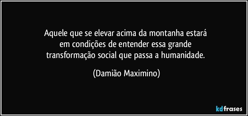 Aquele que se elevar acima da montanha estará 
em condições de entender essa grande 
transformação social que passa a humanidade. (Damião Maximino)