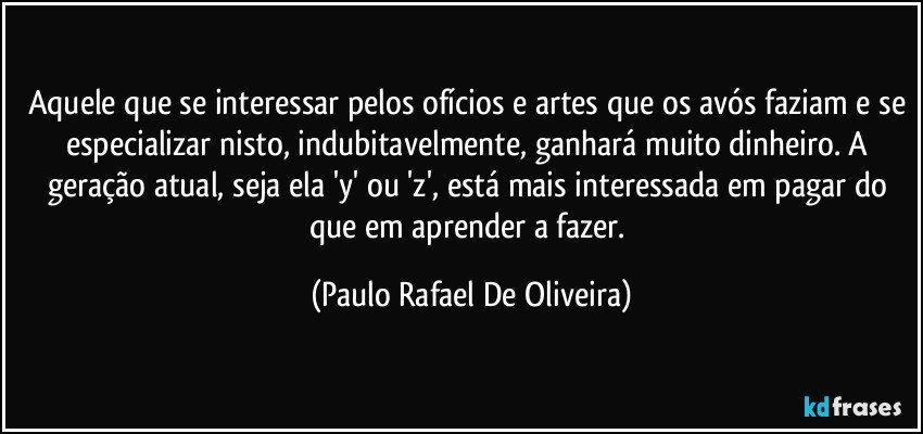 Aquele que se interessar pelos ofícios e artes que os avós faziam e se especializar nisto, indubitavelmente, ganhará muito dinheiro. A geração atual, seja ela 'y' ou 'z', está mais interessada em pagar do que em aprender a fazer. (Paulo Rafael De Oliveira)