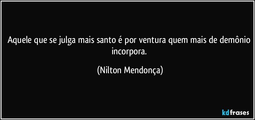 Aquele que se julga mais santo é por ventura quem mais de demônio incorpora. (Nilton Mendonça)