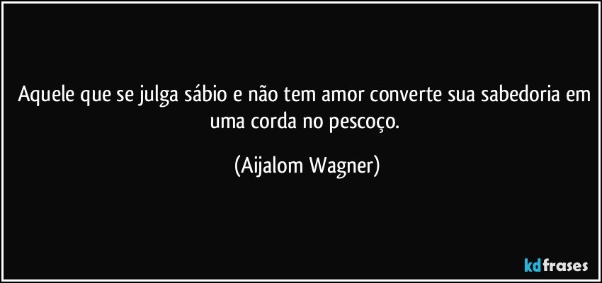 Aquele que se julga sábio e não tem amor converte sua sabedoria em uma corda no pescoço. (Aijalom Wagner)