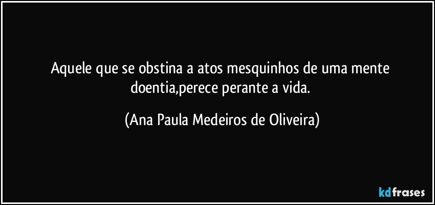 Aquele que se obstina a atos mesquinhos de uma mente doentia,perece perante a vida. (Ana Paula Medeiros de Oliveira)