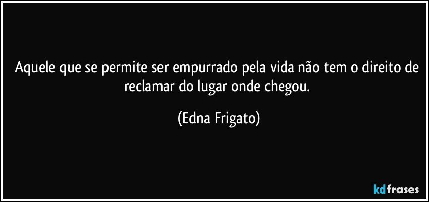 Aquele que se permite ser empurrado pela vida não tem o direito de reclamar do lugar onde chegou. (Edna Frigato)