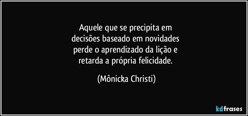 Aquele que se precipita em 
decisões  baseado em novidades 
perde o aprendizado da lição e 
retarda a própria felicidade. (Mônicka Christi)