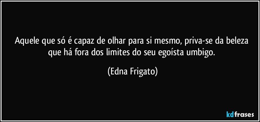 Aquele que só é capaz de olhar para si mesmo, priva-se da beleza que há fora dos limites do seu egoísta umbigo. (Edna Frigato)