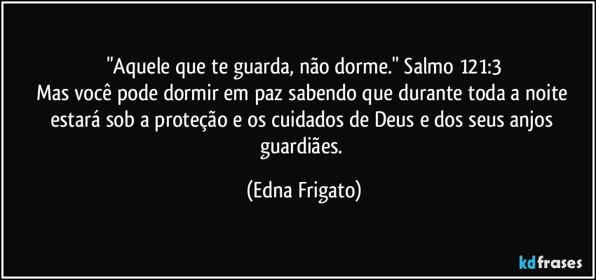 "Aquele que te guarda, não dorme." Salmo 121:3
Mas você pode dormir em paz sabendo que durante toda a noite estará sob a proteção e os cuidados de Deus e dos seus anjos guardiães. (Edna Frigato)