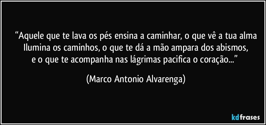 “Aquele que te lava os pés ensina a caminhar, o que vê a tua alma
Ilumina os caminhos, o que te dá a mão ampara dos abismos,
e o que te acompanha nas lágrimas pacifica o coração...” (Marco Antonio Alvarenga)