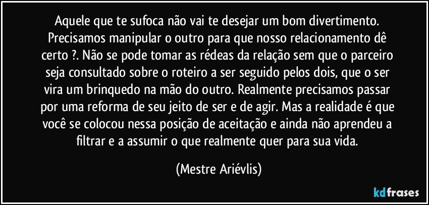 Aquele que te sufoca não vai te desejar um bom divertimento. Precisamos manipular o outro para que nosso relacionamento dê certo ?. Não se pode tomar as rédeas da relação sem que o parceiro seja consultado sobre o roteiro a ser seguido pelos dois, que o ser  vira um brinquedo na mão do outro. Realmente precisamos passar por uma reforma de seu jeito de ser e de agir. Mas a realidade é que você se colocou nessa posição de aceitação e ainda não aprendeu a filtrar e a assumir o que realmente quer para sua vida. (Mestre Ariévlis)