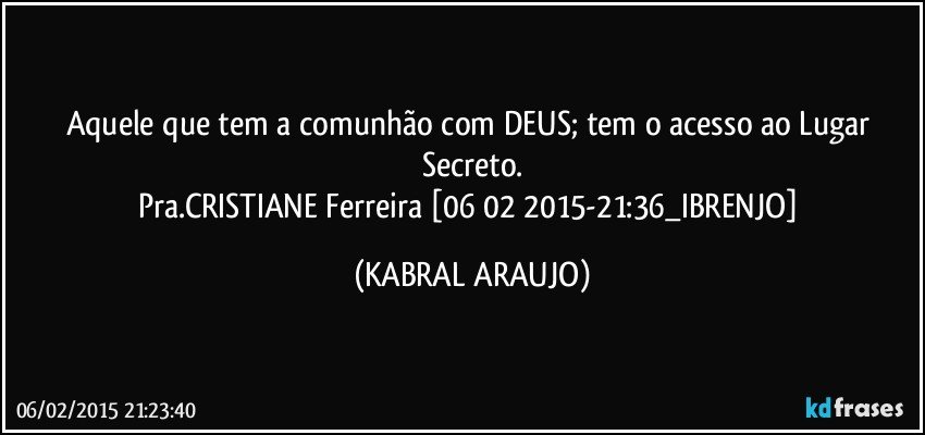 Aquele que tem a comunhão com DEUS; tem o acesso ao Lugar Secreto.
Pra.CRISTIANE Ferreira [06 02 2015-21:36_IBRENJO] (KABRAL ARAUJO)