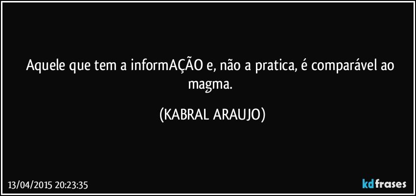 Aquele que tem a informAÇÃO e, não a pratica, é comparável ao magma. (KABRAL ARAUJO)