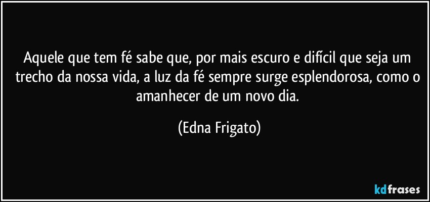 Aquele que tem fé sabe que, por mais escuro e difícil que seja um trecho da nossa vida, a luz da fé sempre surge esplendorosa, como o amanhecer de um novo dia. (Edna Frigato)