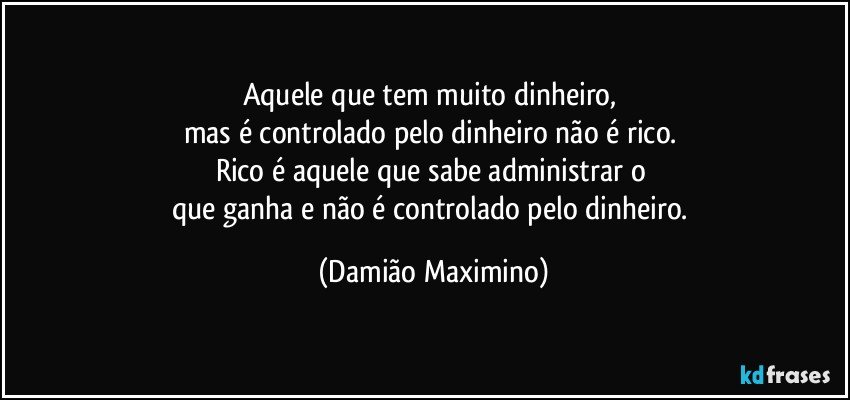 Aquele que tem muito dinheiro, 
mas é controlado pelo dinheiro não é rico. 
Rico é aquele que sabe administrar o 
que ganha e não é controlado pelo dinheiro. (Damião Maximino)