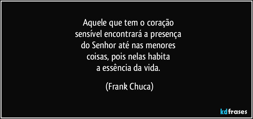 Aquele que tem o coração 
sensível encontrará a presença 
do Senhor até nas menores 
coisas, pois nelas habita 
a essência da vida. (Frank Chuca)