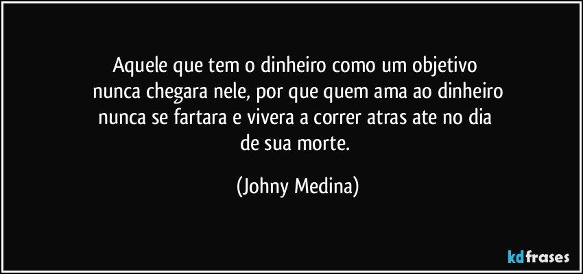 Aquele que tem o dinheiro como um objetivo 
nunca chegara nele, por que quem ama ao dinheiro
nunca se fartara e vivera a correr atras ate no dia 
de sua morte. (Johny Medina)