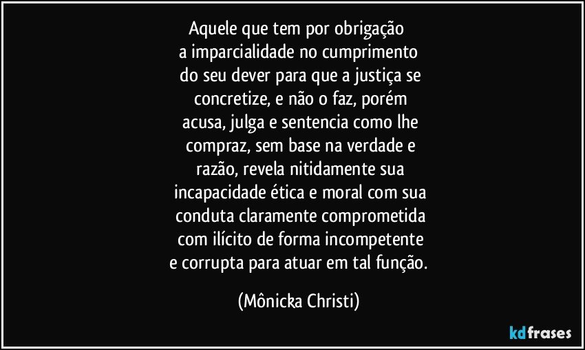 Aquele que tem por obrigação 
a imparcialidade no cumprimento
 do seu dever para que a justiça se
 concretize, e não o faz, porém
 acusa, julga e sentencia como lhe
 compraz, sem base na verdade e
 razão, revela nitidamente sua
 incapacidade ética e moral com sua
 conduta claramente comprometida
 com ilícito de forma incompetente
 e corrupta para atuar em tal função. (Mônicka Christi)