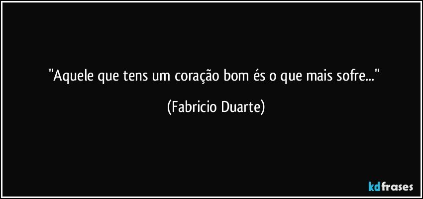 "Aquele que tens um coração bom és o que mais  sofre..." (Fabricio Duarte)
