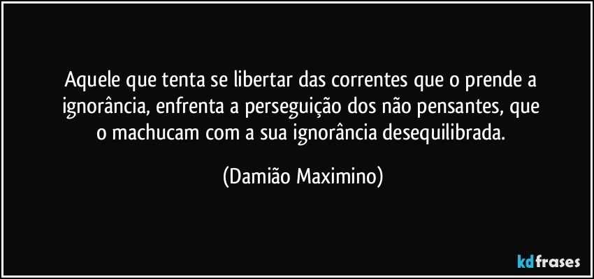 Aquele que tenta se libertar das correntes que o prende a 
ignorância, enfrenta a perseguição dos não pensantes, que 
o machucam com a sua ignorância desequilibrada. (Damião Maximino)