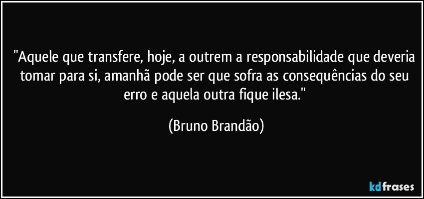 "Aquele que transfere, hoje, a outrem a responsabilidade que deveria tomar para si, amanhã pode ser que sofra as consequências do seu erro e aquela outra fique ilesa." (Bruno Brandão)