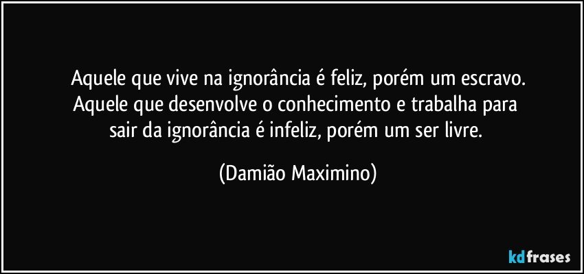 Aquele que vive na ignorância é feliz, porém um escravo.
Aquele que desenvolve o conhecimento e trabalha para 
sair da ignorância é infeliz, porém um ser livre. (Damião Maximino)