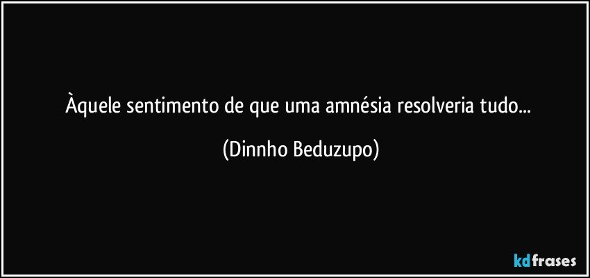 Àquele sentimento de que uma amnésia resolveria tudo... (Dinnho Beduzupo)