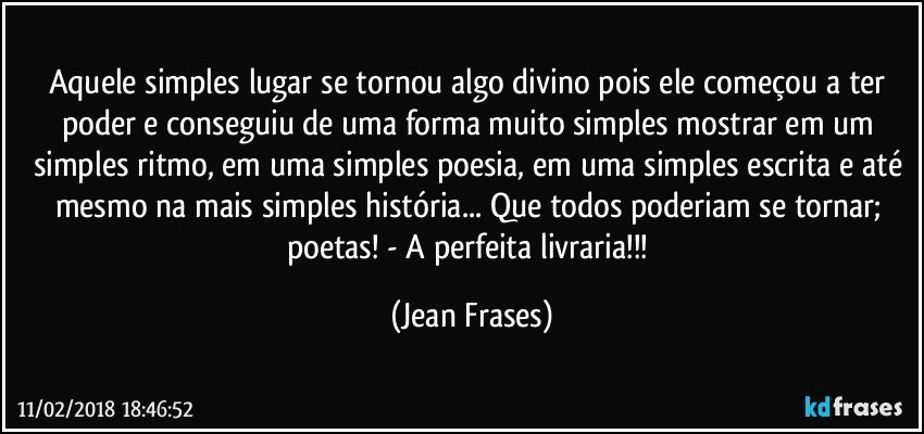 Aquele simples lugar se tornou algo divino pois ele começou a ter poder e conseguiu de uma forma muito simples mostrar em um simples ritmo, em uma simples poesia, em uma simples escrita e até mesmo na mais simples história... Que todos poderiam se tornar; poetas! - A perfeita livraria!!! (Jean Frases)