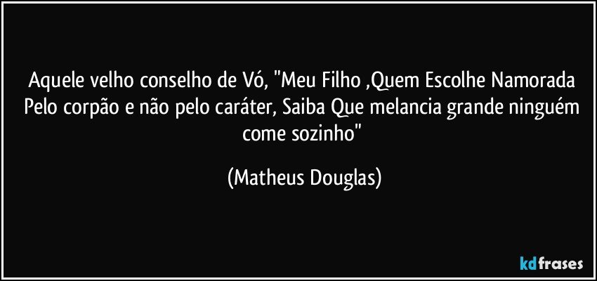 Aquele velho conselho de Vó, "Meu Filho ,Quem Escolhe Namorada Pelo corpão e não pelo caráter, Saiba Que melancia grande ninguém come sozinho" (Matheus Douglas)