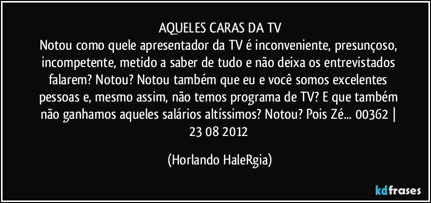 AQUELES CARAS DA TV
Notou como quele apresentador da TV é inconveniente, presunçoso, incompetente, metido a saber de tudo e não deixa os entrevistados falarem? Notou? Notou também que eu e você somos excelentes pessoas e, mesmo assim, não temos programa de TV? E que também não ganhamos aqueles salários altíssimos? Notou? Pois Zé... 00362 | 23/08/2012 (Horlando HaleRgia)