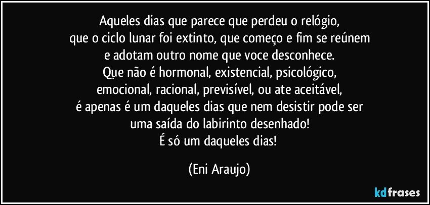 Aqueles dias que parece que perdeu o relógio,
que o ciclo lunar foi extinto, que começo e fim se reúnem
e adotam outro nome que voce desconhece.
Que não é hormonal, existencial, psicológico,
emocional, racional, previsível, ou ate aceitável,
é apenas é um daqueles dias que nem desistir pode ser
uma saída do labirinto desenhado!
É  só um daqueles dias! (Eni Araujo)