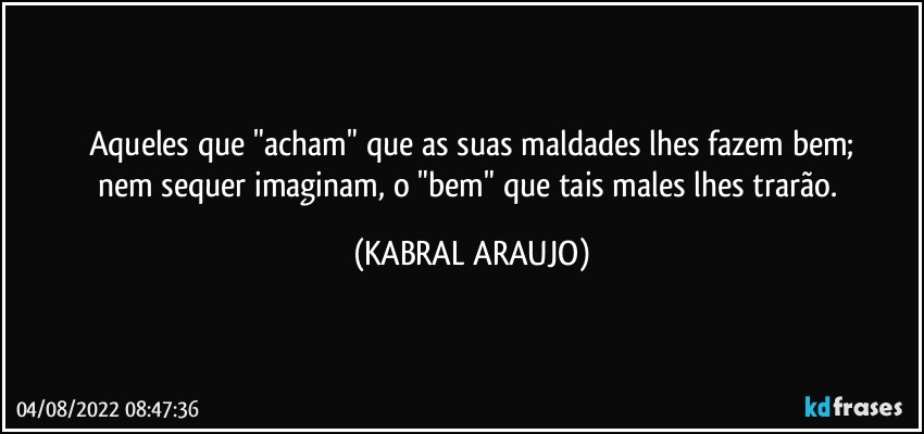 Aqueles que "acham" que as suas maldades lhes fazem bem;
nem sequer imaginam, o "bem" que tais males lhes trarão. (KABRAL ARAUJO)