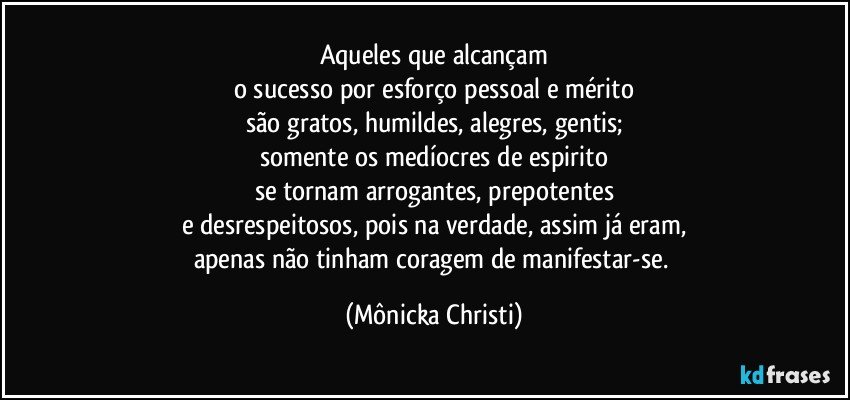 Aqueles que alcançam
o sucesso por esforço pessoal e mérito
são gratos, humildes, alegres, gentis;
somente os medíocres de espirito
se tornam arrogantes, prepotentes
e desrespeitosos, pois na verdade, assim já eram,
apenas não tinham coragem de manifestar-se. (Mônicka Christi)