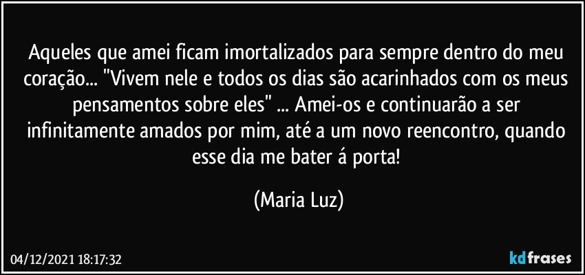 Aqueles que amei ficam imortalizados para sempre dentro do meu coração... "Vivem nele e todos os dias são acarinhados com os meus pensamentos sobre eles" ... Amei-os e continuarão a ser infinitamente amados por mim, até a um novo reencontro, quando esse dia me bater á porta! (Maria Luz)