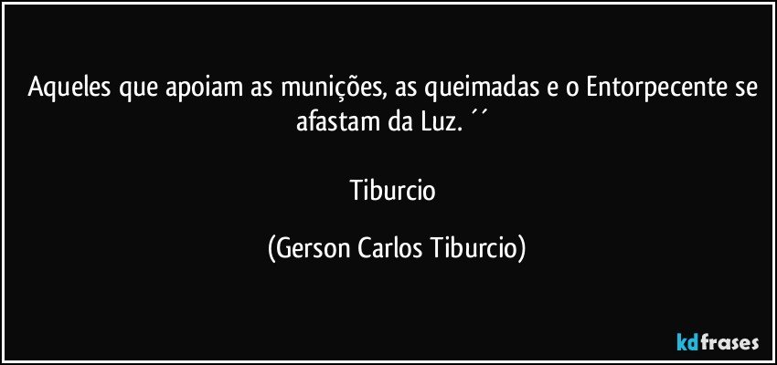 Aqueles que apoiam as munições, as queimadas e o Entorpecente se afastam da Luz. ´´ 

Tiburcio (Gerson Carlos Tiburcio)