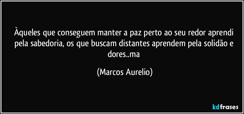 Àqueles que conseguem manter a paz perto ao seu redor aprendi pela sabedoria, os  que buscam distantes aprendem pela solidão e dores..ma (Marcos Aurelio)