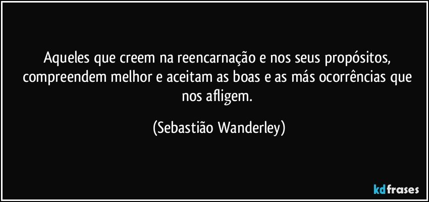 Aqueles que creem na reencarnação e nos seus propósitos, compreendem melhor e aceitam as boas e as más ocorrências que nos afligem. (Sebastião Wanderley)